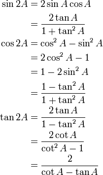 \begin{align}
\sin 2A &= 2 \sin A \cos A \\
        &= \frac{2 \tan A}{1 + \tan^2 A}\\
\cos 2A &= \cos^2 A - \sin^2 A \\
        &= 2 \cos^2 A -1 \\
        &= 1-2 \sin^2 A \\
        &= {1 - \tan^2 A \over 1 + \tan^2 A}\\
\tan 2A &= \frac{2 \tan A}{1 - \tan^2 A}\\
        &= \frac{2 \cot A}{\cot^2 A - 1}\\
        &= \frac{2}{\cot A - \tan A}
\end{align}