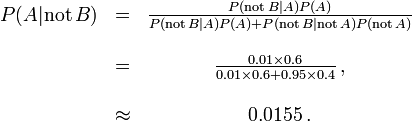 \begin{matrix} P(A |\mathrm{not}\,B) &=& \frac{P(\mathrm{not}\,B | A) P(A)}{P(\mathrm{not}\,B | A)P(A) + P(\mathrm{not}\,B |\mathrm{not}\,A)P(\mathrm{not}\,A)} \\ \\

 &= &\frac{0.01\times 0.6}{0.01 \times 0.6 + 0.95\times 0.4}\, ,\\ ~\\ &\approx &0.0155\, .\end{matrix}