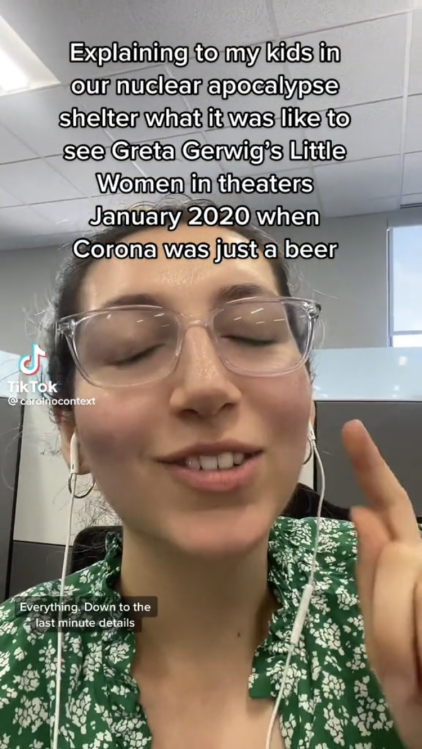 A screenshot of a TikTok of a woman's face that reads, "Explaining to my kids in our nuclear apocalypse shelter what it was like to see Greta Gerwig's Little Women in theaters January 2020 when Corona was just a beer."